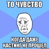 то чувство когда даже кастинг не прошел