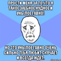 прости меня за то,что я такое заебное,нудное и унылое гавно! но это унылое гавно очень сильно тебя любит,скучает и всегда ждет.