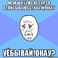 мем шоу уже не торт я отписываюсь! нахуй!окау уёбывай!окау?