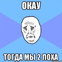 окау тогда мы 2 лоха