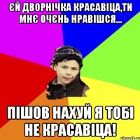 єй дворнічка красавіца,ти мнє очєнь нравішся... пішов нахуй я тобі не красавіца!