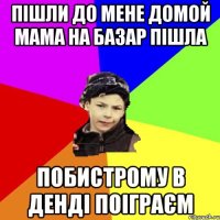 пішли до мене домой мама на базар пішла побистрому в денді поіграєм