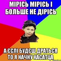 мірісь мірісь і больше не дірісь а єслі будєш драться то я начну касатца