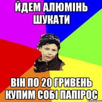 йдем алюмінь шукати він по 20 гривень купим собі папірос