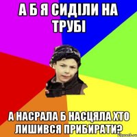 а б я сиділи на трубі а насрала б насцяла хто лишився прибирати?