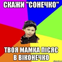 скажи "сонечко" твоя мамка пісяє в віконечко