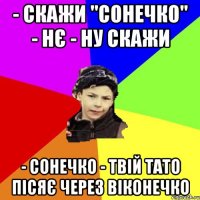 - скажи "cонечко" - нє - ну скажи - сонечко - твій тато пісяє через віконечко