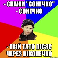 - скажи "cонечко" - сонечко - твій тато пісяє через віконечко