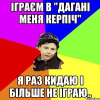 іграєм в "дагані меня керпіч" я раз кидаю і більше не іграю..