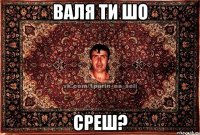 валя ти шо среш?