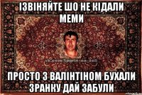 ізвіняйте шо не кідали меми просто з валінтіном бухали зранку дай забули