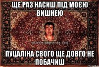 ще раз насиш під моєю вишнею пуцаліна свого ще довго не побачиш