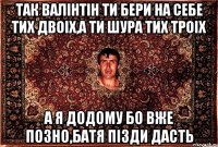 так валінтін ти бери на себе тих двоіх,а ти шура тих троіх а я додому бо вже позно,батя пізди дасть