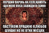 перший парінь на селі,кажуть що мене вуса завжди в гамні пастухом працюю я,любов шукаю но не втих місцях