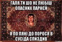 галя ти шо не любіш опасних парнєй я по пяні до порося в сусіда спиздив