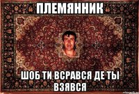 племянник шоб ти всрався де ты взявся