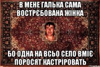 в мене галька сама вострєбована жінка бо одна на всьо село вміє поросят кастріровать