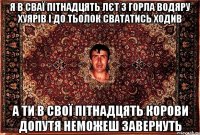 я в сваї пітнадцять лєт з горла водяру хуярів і до тьолок свататись ходив а ти в свої пітнадцять корови допутя неможеш завернуть