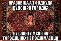 красавіца а ти одкуда будєш?с города? ну ізвіні у мєня на городцьких не поднімаєцця