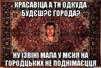 красавіца а ти одкуда будєш?с города? ну ізвіні мала у мєня на городцьких не поднімаєцця