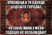 красавіца а ти одкуда будєш?с города? ну ізвіні мала у мєня годоцкі нє возбуждают