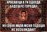 красавіца а ти одкуда будєш?с города? ну ізвіні мала мєня годоцкі нє возбуждают