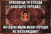 красавіца ти откуда будєш?с города? ну ізвіні мала меня гороцкі нє возбуждают