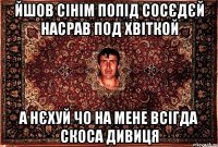 йшов сінім попід сосєдєй насрав под хвіткой а нєхуй чо на мене всігда скоса дивиця