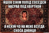 йшов сінім попід сосєдєй насрав под хвірткой а нєхуй чо на мене всігда скоса дивиця