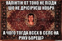 валінтін от токо не пізди шо не дрісіруєш кобру а чого тогда всєх в сєлє на руку бореш?