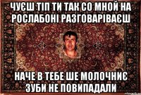 чуєш тіп ти так со мной на рослабоні разговаріваєш наче в тебе ше молочниє зуби не повипадали