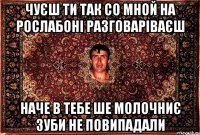 чуєш ти так со мной на рослабоні разговаріваєш наче в тебе ше молочниє зуби не повипадали