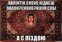 валінтін скоко кідаєш палок?скоко?ніхуя собі а с піздою