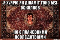 я хуярю як дінаміт токо без осколков но с плачєвними послєдствіями