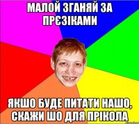 малой зганяй за прєзіками якшо буде питати нашо, скажи шо для прікола