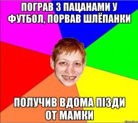 пограв з пацанами у футбол, порвав шлёпанки получив вдома пізди от мамки