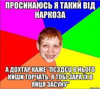 просинаюсь я такий від наркоза а дохтар каже "пєздєц в нього киши торчать. я тобі зара їх в яйця засуну"