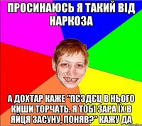 просинаюсь я такий від наркоза а дохтар каже "пєздєц в нього киши торчать. я тобі зара їх в яйця засуну, поняв?" кажу да