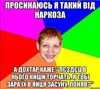 просинаюсь я такий від наркоза а дохтар каже: "пєздєц в нього киши торчать. я тобі зара їх в яйця засуну, поняв?"