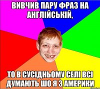 вивчив пару фраз на англійській, то в сусідньому селі всі думають шо я з америки