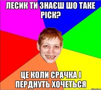 лесик ти знаєш шо таке ріск? це коли срачка і перднуть хочеться