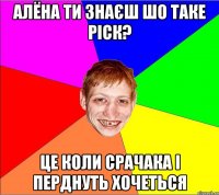 алёна ти знаєш шо таке ріск? це коли срачака і перднуть хочеться