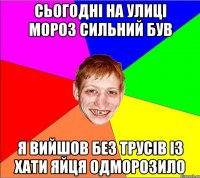 сьогодні на улиці мороз сильний був я вийшов без трусів із хати яйця одморозило