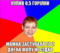 купив 0,5 горілки мамка застукала то 2 дні на жопу не сідав