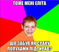 тоже мені еліта шо забув як сраку лопухами підтирав?