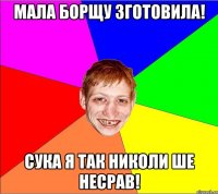 мала борщу зготовила! сука я так николи ше несрав!