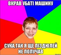 вкрав убаті машину сука,так я ще піздюлей не получав