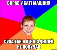 вкрав у баті машину сука,так я ще піздюлей не получав