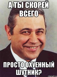 а ты скорей всего просто охуенный шутник?