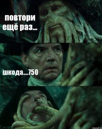 повтори ещё раз... шкода....750 